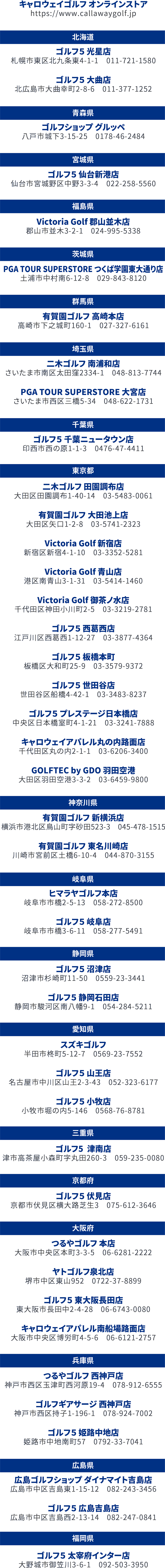 キャロウェイゴルフ オンラインストアhttps://www.callawaygolf.jp北海道ゴルフ5 光星店札幌市東区北九条東4-1-1011-721-1580ゴルフ5 大曲店北広島市大曲幸町2-8-6011-377-1252青森県ゴルフショップ グルッペ八戸市城下3-15-250178-46-2484宮城県ゴルフ5 仙台新港店仙台市宮城野区中野3-3-4022-258-5560福島県Victoria Golf 郡山並木店郡山市並木3-2-1024-995-5338茨城県PGA TOUR SUPERSTORE つくば学園東大通り店土浦市中村南6-12-8029-843-8120群馬県有賀園ゴルフ 高崎本店高崎市下之城町160-1027-327-6161埼玉県二木ゴルフ 南浦和店さいたま市南区太田窪2334-1048-813-7744PGA TOUR SUPERSTORE 大宮店さいたま市西区三橋5-34048-622-1731千葉県ゴルフ5 千葉ニュータウン店印西市西の原1-1-30476-47-4411東京都二木ゴルフ 田園調布店大田区田園調布1-40-1403-5483-0061有賀園ゴルフ 大田池上店大田区矢口1-2-803-5741-2323Victoria Golf 新宿店新宿区新宿4-1-1003-3352-5281Victoria Golf 青山店港区南青山3-1-3103-5414-1460Victoria Golf 御茶ノ水店千代田区神田小川町2-503-3219-2781ゴルフ5 西葛西店江戸川区西葛西1-12-2703-3877-4364ゴルフ5 板橋本町板橋区大和町25-903-3579-9372ゴルフ5 世田谷店世田谷区船橋4-42-103-3483-8237ゴルフ5 プレステージ日本橋店中央区日本橋室町4-1-2103-3241-7888キャロウェイアパレル丸の内路面店千代田区丸の内2-1-103-6206-3400GOLFTEC by GDO 羽田空港大田区羽田空港3-3-203-6459-9800神奈川県有賀園ゴルフ 新横浜店横浜市港北区鳥山町字砂田523-3045-478-1515有賀園ゴルフ 東名川崎店川崎市宮前区土橋6-10-4044-870-3155岐阜県ヒマラヤゴルフ本店岐阜市市橋2-5-13058-272-8500ゴルフ5 岐阜店岐阜市市橋3-6-11058-277-5491静岡県ゴルフ5 沼津店沼津市杉崎町11-500559-23-3441ゴルフ5 静岡石田店静岡市駿河区南八幡9-1054-284-5211愛知県スズキゴルフ半田市柊町5-12-70569-23-7552ゴルフ5 山王店名古屋市中川区山王2-3-43052-323-6177ゴルフ5 小牧店小牧市堀の内5-1460568-76-8781三重県ゴルフ5 津南店津市高茶屋小森町字丸田260-3059-235-0080京都府ゴルフ5 伏見店京都市伏見区横大路芝生3075-612-3646大阪府つるやゴルフ 本店大阪市中央区本町3-3-506-6281-2222ヤトゴルフ泉北店堺市中区東山9520722-37-8899ゴルフ5 東大阪長田店東大阪市長田中2-4-2806-6743-0080キャロウェイアパレル南船場路面店大阪市中央区博労町4-5-606-6121-2757兵庫県つるやゴルフ 西神戸店神戸市西区玉津町西河原19-4078-912-6555ゴルフギアサージ 西神戸店神戸市西区持子1-196-1078-924-7002ゴルフ5 姫路中地店姫路市中地南町570792-33-7041広島県広島ゴルフショップ ダイナマイト吉島店広島市中区吉島東1-15-12082-243-3456ゴルフ5 広島吉島店広島市中区吉島西2-13-14082-247-0841福岡県ゴルフ5 太宰府インター店大野城市御笠川3-6-1092-503-3950